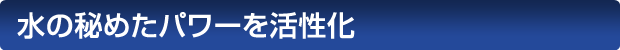 水の秘めたパワーを活性化